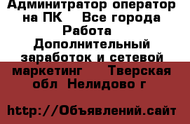 Админитратор-оператор на ПК  - Все города Работа » Дополнительный заработок и сетевой маркетинг   . Тверская обл.,Нелидово г.